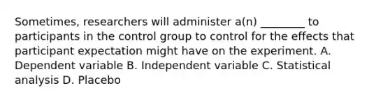 Sometimes, researchers will administer a(n) ________ to participants in the control group to control for the effects that participant expectation might have on the experiment. A. Dependent variable B. Independent variable C. Statistical analysis D. Placebo