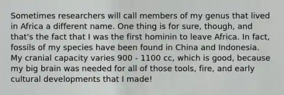 Sometimes researchers will call members of my genus that lived in Africa a different name. One thing is for sure, though, and that's the fact that I was the first hominin to leave Africa. In fact, fossils of my species have been found in China and Indonesia. My cranial capacity varies 900 - 1100 cc, which is good, because my big brain was needed for all of those tools, fire, and early cultural developments that I made!