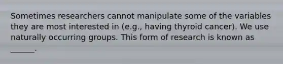 Sometimes researchers cannot manipulate some of the variables they are most interested in (e.g., having thyroid cancer). We use naturally occurring groups. This form of research is known as ______.