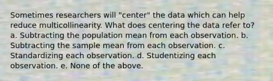 Sometimes researchers will "center" the data which can help reduce multicollinearity. What does centering the data refer to? a. Subtracting the population mean from each observation. b. Subtracting the sample mean from each observation. c. Standardizing each observation. d. Studentizing each observation. e. None of the above.