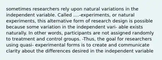 sometimes researchers rely upon natural variations in the independent variable. Called ....-experiments, or natural experiments, this alternative form of research design is possible because some variation in the independent vari- able exists naturally. In other words, participants are not assigned randomly to treatment and control groups. -Thus, the goal for researchers using quasi- experimental forms is to create and communicate clarity about the differences desired in the independent variable