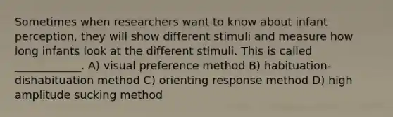 Sometimes when researchers want to know about infant perception, they will show different stimuli and measure how long infants look at the different stimuli. This is called ____________. A) visual preference method B) habituation-dishabituation method C) orienting response method D) high amplitude sucking method