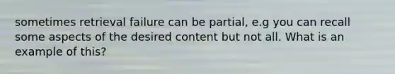 sometimes retrieval failure can be partial, e.g you can recall some aspects of the desired content but not all. What is an example of this?