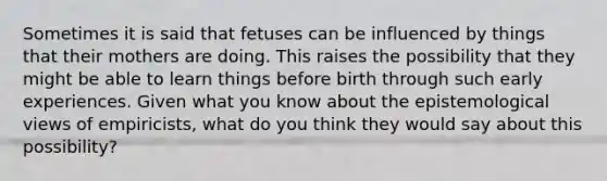 Sometimes it is said that fetuses can be influenced by things that their mothers are doing. This raises the possibility that they might be able to learn things before birth through such early experiences. Given what you know about the epistemological views of empiricists, what do you think they would say about this possibility?