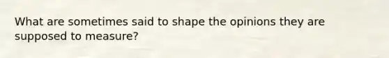 What are sometimes said to shape the opinions they are supposed to measure?