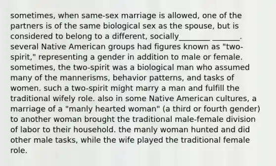 sometimes, when same-sex marriage is allowed, one of the partners is of the same biological sex as the spouse, but is considered to belong to a different, socially________ _______. several Native American groups had figures known as "two-spirit," representing a gender in addition to male or female. sometimes, the two-spirit was a biological man who assumed many of the mannerisms, behavior patterns, and tasks of women. such a two-spirit might marry a man and fulfill the traditional wifely role. also in some Native American cultures, a marriage of a "manly hearted woman" (a third or fourth gender) to another woman brought the traditional male-female division of labor to their household. the manly woman hunted and did other male tasks, while the wife played the traditional female role.