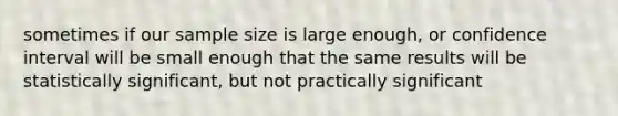 sometimes if our sample size is large enough, or confidence interval will be small enough that the same results will be statistically significant, but not practically significant