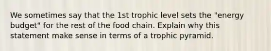 We sometimes say that the 1st trophic level sets the "energy budget" for the rest of the food chain. Explain why this statement make sense in terms of a trophic pyramid.