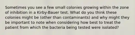 Sometimes you see a few small colonies growing within the zone of inhibition in a Kirby-Bauer test. What do you think these colonies might be (other than contaminants) and why might they be important to note when considering how best to treat the patient from which the bacteria being tested were isolated?