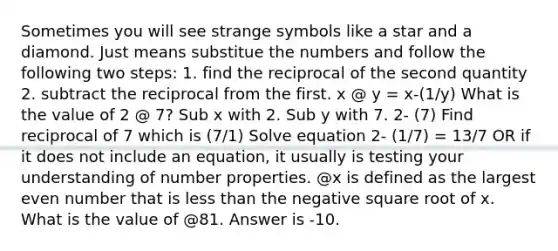 Sometimes you will see strange symbols like a star and a diamond. Just means substitue the numbers and follow the following two steps: 1. find the reciprocal of the second quantity 2. subtract the reciprocal from the first. x @ y = x-(1/y) What is the value of 2 @ 7? Sub x with 2. Sub y with 7. 2- (7) Find reciprocal of 7 which is (7/1) Solve equation 2- (1/7) = 13/7 OR if it does not include an equation, it usually is testing your understanding of number properties. @x is defined as the largest even number that is less than the negative square root of x. What is the value of @81. Answer is -10.