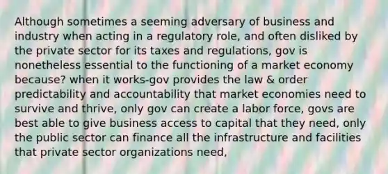 Although sometimes a seeming adversary of business and industry when acting in a regulatory role, and often disliked by the private sector for its taxes and regulations, gov is nonetheless essential to the functioning of a market economy because? when it works-gov provides the law & order predictability and accountability that market economies need to survive and thrive, only gov can create a labor force, govs are best able to give business access to capital that they need, only the public sector can finance all the infrastructure and facilities that private sector organizations need,