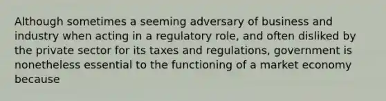 Although sometimes a seeming adversary of business and industry when acting in a regulatory role, and often disliked by the private sector for its taxes and regulations, government is nonetheless essential to the functioning of a market economy because