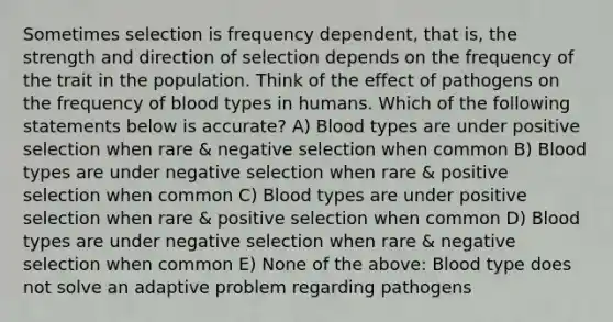 Sometimes selection is frequency dependent, that is, the strength and direction of selection depends on the frequency of the trait in the population. Think of the effect of pathogens on the frequency of blood types in humans. Which of the following statements below is accurate? A) Blood types are under positive selection when rare & negative selection when common B) Blood types are under negative selection when rare & positive selection when common C) Blood types are under positive selection when rare & positive selection when common D) Blood types are under negative selection when rare & negative selection when common E) None of the above: Blood type does not solve an adaptive problem regarding pathogens