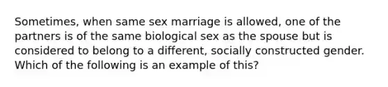 Sometimes, when same sex marriage is allowed, one of the partners is of the same biological sex as the spouse but is considered to belong to a different, socially constructed gender. Which of the following is an example of this?