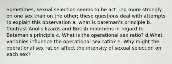 Sometimes, sexual selection seems to be act- ing more strongly on one sex than on the other; these questions deal with attempts to explain this observation a. what is bateman's principle b. Contrast Anolis lizards and British moorhens in regard to Bateman's principle c. What is the operational sex ratio? d.What variables influence the operational sex ratio? e. Why might the operational sex ration affect the intensity of sexual selection on each sex?