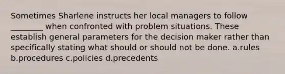 Sometimes Sharlene instructs her local managers to follow ________ when confronted with problem situations. These establish general parameters for the decision maker rather than specifically stating what should or should not be done. a.rules b.procedures c.policies d.precedents