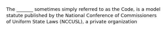 The _______ sometimes simply referred to as the Code, is a model statute published by the National Conference of Commissioners of Uniform State Laws (NCCUSL), a private organization