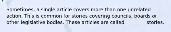 Sometimes, a single article covers more than one unrelated action. This is common for stories covering councils, boards or other legislative bodies. These articles are called ________ stories.