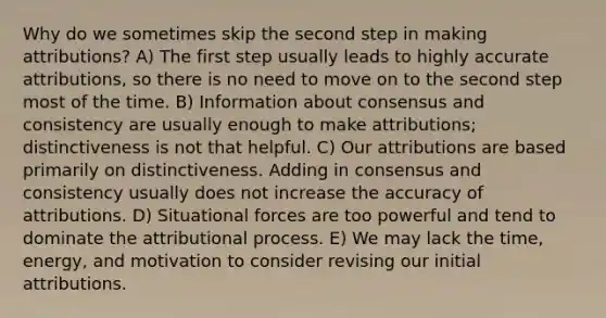 Why do we sometimes skip the second step in making attributions? A) The first step usually leads to highly accurate attributions, so there is no need to move on to the second step most of the time. B) Information about consensus and consistency are usually enough to make attributions; distinctiveness is not that helpful. C) Our attributions are based primarily on distinctiveness. Adding in consensus and consistency usually does not increase the accuracy of attributions. D) Situational forces are too powerful and tend to dominate the attributional process. E) We may lack the time, energy, and motivation to consider revising our initial attributions.