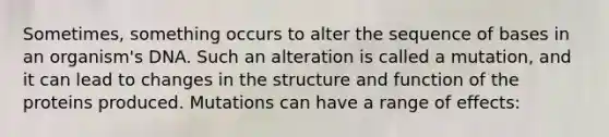 Sometimes, something occurs to alter the sequence of bases in an organism's DNA. Such an alteration is called a mutation, and it can lead to changes in the structure and function of the proteins produced. Mutations can have a range of effects: