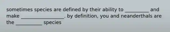 sometimes species are defined by their ability to __________ and make __________________. by definition, you and neanderthals are the ___________ species