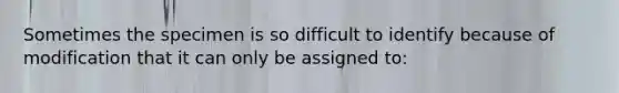 Sometimes the specimen is so difficult to identify because of modification that it can only be assigned to: