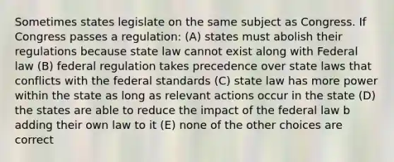 Sometimes states legislate on the same subject as Congress. If Congress passes a regulation: (A) states must abolish their regulations because state law cannot exist along with Federal law (B) federal regulation takes precedence over state laws that conflicts with the federal standards (C) state law has more power within the state as long as relevant actions occur in the state (D) the states are able to reduce the impact of the federal law b adding their own law to it (E) none of the other choices are correct