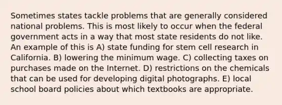 Sometimes states tackle problems that are generally considered national problems. This is most likely to occur when the federal government acts in a way that most state residents do not like. An example of this is A) state funding for stem cell research in California. B) lowering the minimum wage. C) collecting taxes on purchases made on the Internet. D) restrictions on the chemicals that can be used for developing digital photographs. E) local school board policies about which textbooks are appropriate.