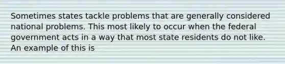 Sometimes states tackle problems that are generally considered national problems. This most likely to occur when the federal government acts in a way that most state residents do not like. An example of this is