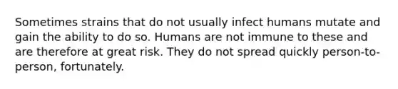 Sometimes strains that do not usually infect humans mutate and gain the ability to do so. Humans are not immune to these and are therefore at great risk. They do not spread quickly person-to-person, fortunately.