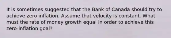 It is sometimes suggested that the Bank of Canada should try to achieve zero inflation. Assume that velocity is constant. What must the rate of money growth equal in order to achieve this zero-inflation goal?