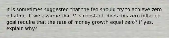 It is sometimes suggested that the fed should try to achieve zero inflation. If we assume that V is constant, does this zero inflation goal require that the rate of money growth equal zero? If yes, explain why?