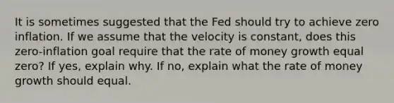 It is sometimes suggested that the Fed should try to achieve zero inflation. If we assume that the velocity is constant, does this zero-inflation goal require that the rate of money growth equal zero? If yes, explain why. If no, explain what the rate of money growth should equal.