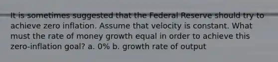 It is sometimes suggested that the Federal Reserve should try to achieve zero inflation. Assume that velocity is constant. What must the rate of money growth equal in order to achieve this zero-inflation goal? a. 0% b. growth rate of output