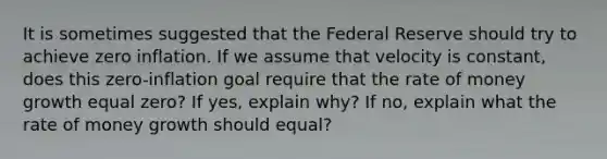 It is sometimes suggested that the Federal Reserve should try to achieve zero inflation. If we assume that velocity is constant, does this zero-inflation goal require that the rate of money growth equal zero? If yes, explain why? If no, explain what the rate of money growth should equal?