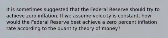 It is sometimes suggested that the Federal Reserve should try to achieve zero inflation. If we assume velocity is constant, how would the Federal Reserve best achieve a zero percent inflation rate according to the <a href='https://www.questionai.com/knowledge/kCDsEkYLwh-quantity-theory-of-money' class='anchor-knowledge'>quantity theory of money</a>?