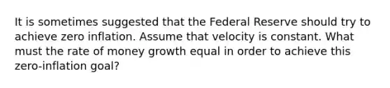 It is sometimes suggested that the Federal Reserve should try to achieve zero inflation. Assume that velocity is constant. What must the rate of money growth equal in order to achieve this zero-inflation goal?