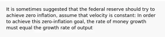 It is sometimes suggested that the federal reserve should try to achieve zero inflation, assume that velocity is constant: In order to achieve this zero-inflation goal, the rate of money growth must equal the growth rate of output