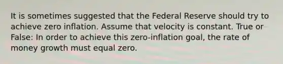 It is sometimes suggested that the Federal Reserve should try to achieve zero inflation. Assume that velocity is constant. True or False: In order to achieve this zero-inflation goal, the rate of money growth must equal zero.