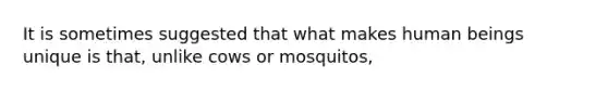 It is sometimes suggested that what makes human beings unique is that, unlike cows or mosquitos,