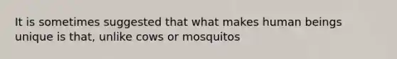 It is sometimes suggested that what makes human beings unique is that, unlike cows or mosquitos