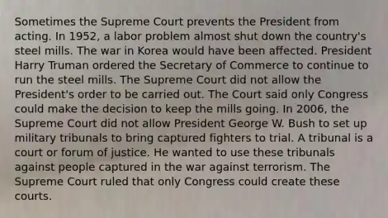 Sometimes the Supreme Court prevents the President from acting. In 1952, a labor problem almost shut down the country's steel mills. The war in Korea would have been affected. President Harry Truman ordered the Secretary of Commerce to continue to run the steel mills. The Supreme Court did not allow the President's order to be carried out. The Court said only Congress could make the decision to keep the mills going. In 2006, the Supreme Court did not allow President George W. Bush to set up military tribunals to bring captured fighters to trial. A tribunal is a court or forum of justice. He wanted to use these tribunals against people captured in the war against terrorism. The Supreme Court ruled that only Congress could create these courts.