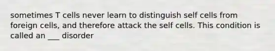 sometimes T cells never learn to distinguish self cells from foreign cells, and therefore attack the self cells. This condition is called an ___ disorder