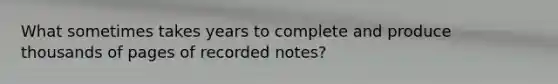 What sometimes takes years to complete and produce thousands of pages of recorded notes?