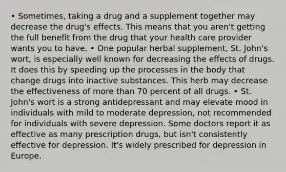 • Sometimes, taking a drug and a supplement together may decrease the drug's effects. This means that you aren't getting the full benefit from the drug that your health care provider wants you to have. • One popular herbal supplement, St. John's wort, is especially well known for decreasing the effects of drugs. It does this by speeding up the processes in the body that change drugs into inactive substances. This herb may decrease the effectiveness of more than 70 percent of all drugs. • St. John's wort is a strong antidepressant and may elevate mood in individuals with mild to moderate depression, not recommended for individuals with severe depression. Some doctors report it as effective as many prescription drugs, but isn't consistently effective for depression. It's widely prescribed for depression in Europe.