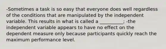 -Sometimes a task is so easy that everyone does well regardless of the conditions that are manipulated by the independent variable. This results in what is called a __________; -the independent variable appears to have no effect on the dependent measure only because participants quickly reach the maximum performance level.