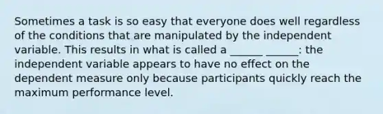 Sometimes a task is so easy that everyone does well regardless of the conditions that are manipulated by the independent variable. This results in what is called a ______ ______: the independent variable appears to have no effect on the dependent measure only because participants quickly reach the maximum performance level.