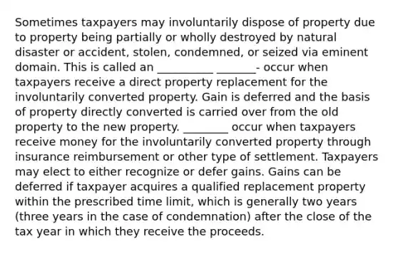 Sometimes taxpayers may involuntarily dispose of property due to property being partially or wholly destroyed by natural disaster or accident, stolen, condemned, or seized via eminent domain. This is called an __________ _______- occur when taxpayers receive a direct property replacement for the involuntarily converted property. Gain is deferred and the basis of property directly converted is carried over from the old property to the new property. ________ occur when taxpayers receive money for the involuntarily converted property through insurance reimbursement or other type of settlement. Taxpayers may elect to either recognize or defer gains. Gains can be deferred if taxpayer acquires a qualified replacement property within the prescribed time limit, which is generally two years (three years in the case of condemnation) after the close of the tax year in which they receive the proceeds.