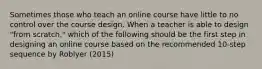 Sometimes those who teach an online course have little to no control over the course design. When a teacher is able to design "from scratch," which of the following should be the first step in designing an online course based on the recommended 10-step sequence by Roblyer (2015)