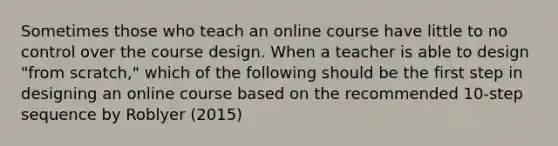 Sometimes those who teach an online course have little to no control over the course design. When a teacher is able to design "from scratch," which of the following should be the first step in designing an online course based on the recommended 10-step sequence by Roblyer (2015)